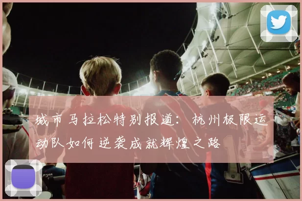 城市马拉松特别报道：杭州极限运动队如何逆袭成就辉煌之路