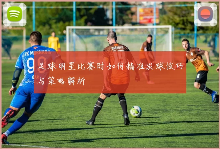 足球明星比赛时如何精准发球技巧与策略解析