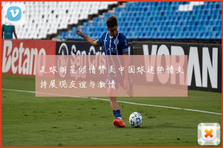 足球明星倾情赞美中国球迷热情支持展现友谊与激情
