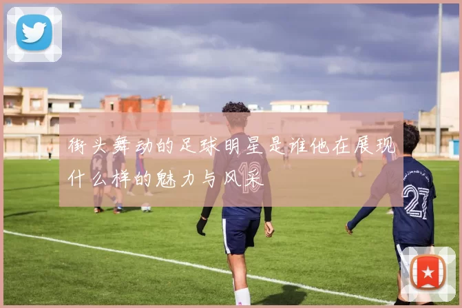 街头舞动的足球明星是谁他在展现什么样的魅力与风采