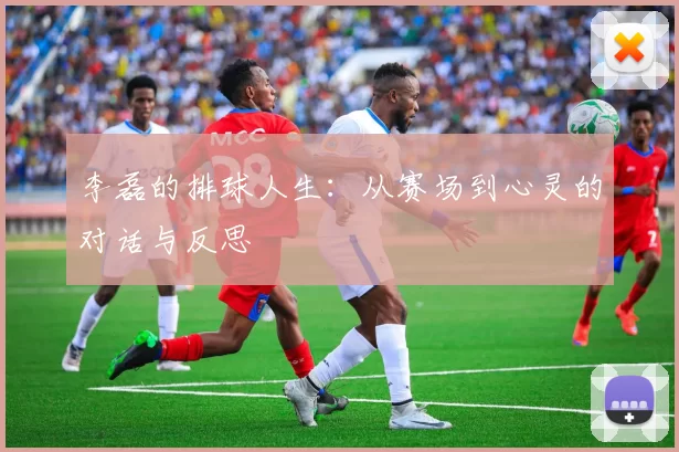 李磊的排球人生：从赛场到心灵的对话与反思