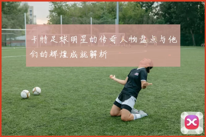 卡特足球明星的传奇人物盘点与他们的辉煌成就解析