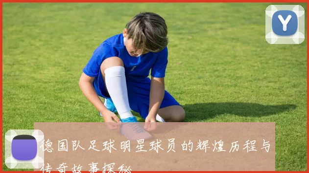 德国队足球明星球员的辉煌历程与传奇故事探秘