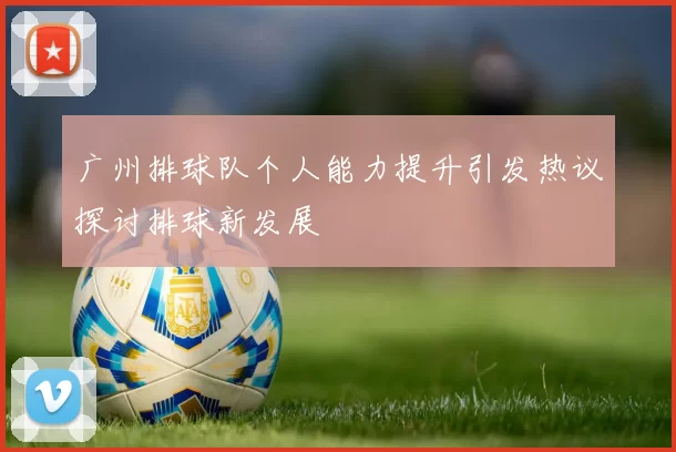 广州排球队个人能力提升引发热议探讨排球新发展