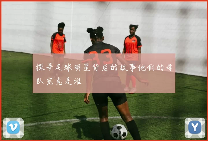 探寻足球明星背后的故事他们的母队究竟是谁