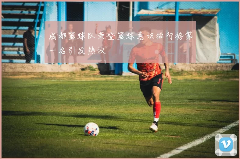 成都篮球队荣登篮球意识排行榜第一名引发热议
