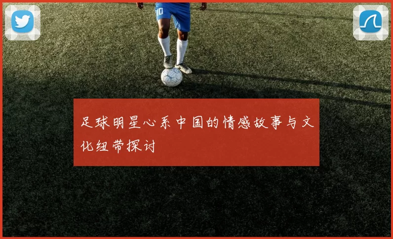 足球明星心系中国的情感故事与文化纽带探讨