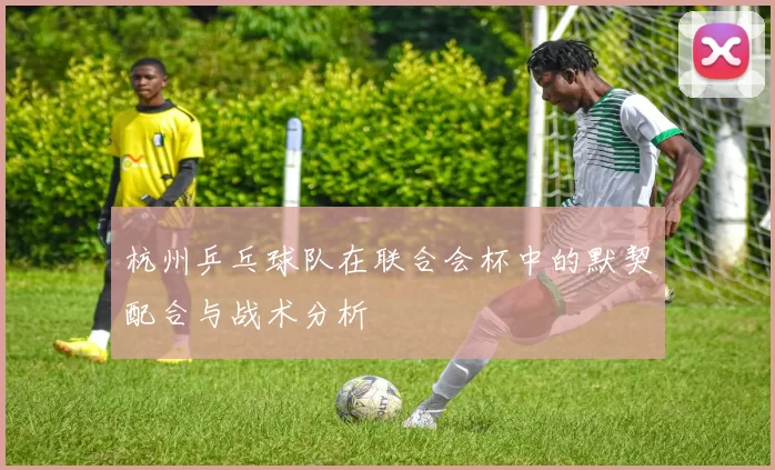 杭州乒乓球队在联合会杯中的默契配合与战术分析