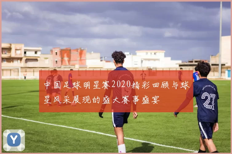 中国足球明星赛2020精彩回顾与球星风采展现的盛大赛事盛宴