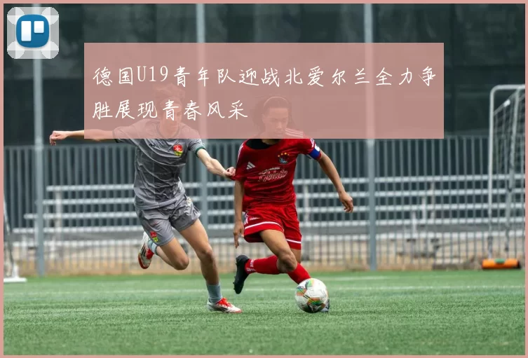 德国U19青年队迎战北爱尔兰全力争胜展现青春风采
