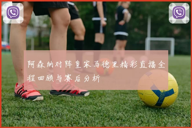 阿森纳对阵皇家马德里精彩直播全程回顾与赛后分析