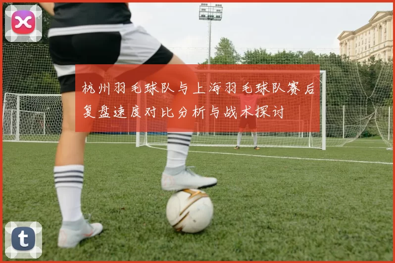 杭州羽毛球队与上海羽毛球队赛后复盘速度对比分析与战术探讨