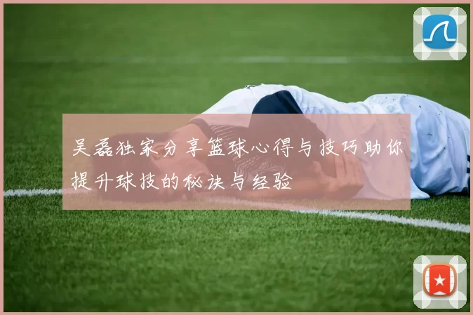 吴磊独家分享篮球心得与技巧助你提升球技的秘诀与经验