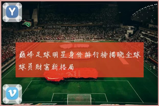 巅峰足球明星身价排行榜揭晓全球球员财富新格局