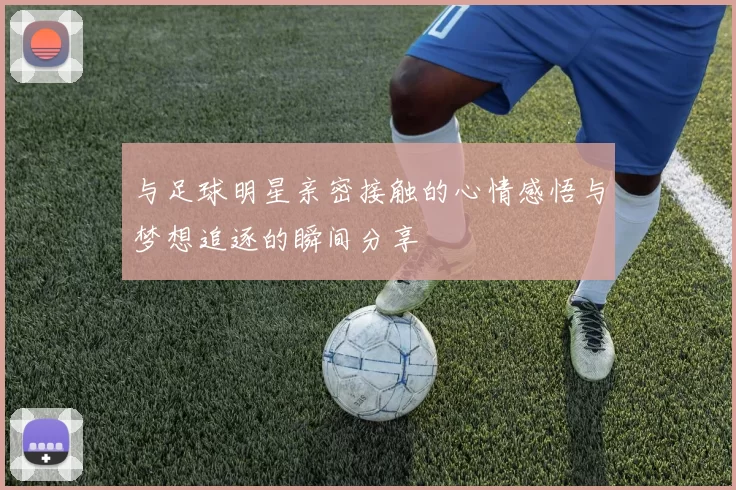 与足球明星亲密接触的心情感悟与梦想追逐的瞬间分享