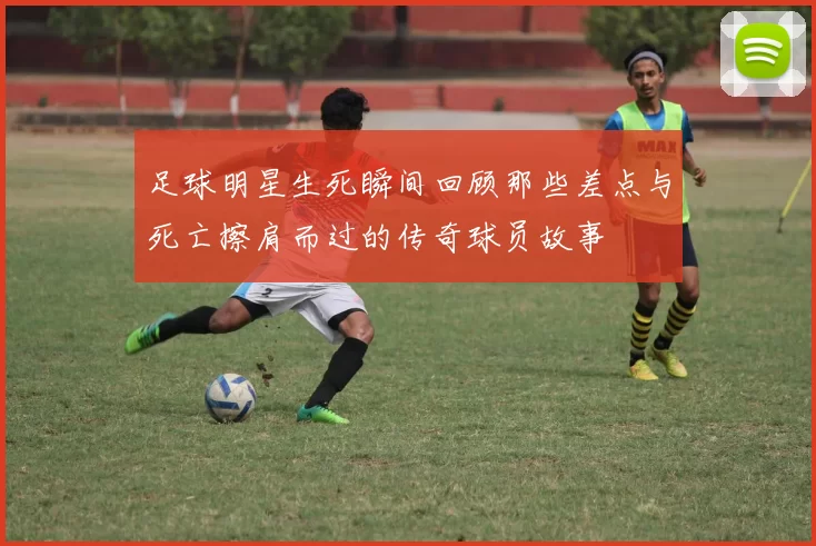 足球明星生死瞬间回顾那些差点与死亡擦肩而过的传奇球员故事