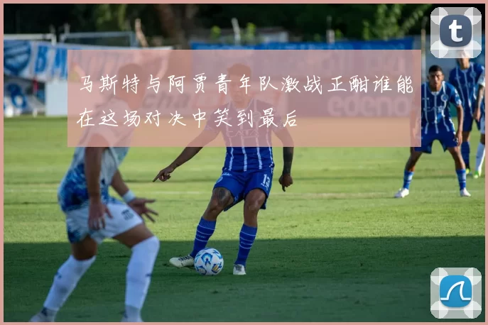 马斯特与阿贾青年队激战正酣谁能在这场对决中笑到最后
