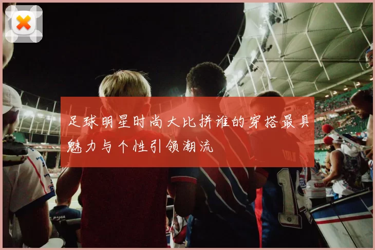 足球明星时尚大比拼谁的穿搭最具魅力与个性引领潮流