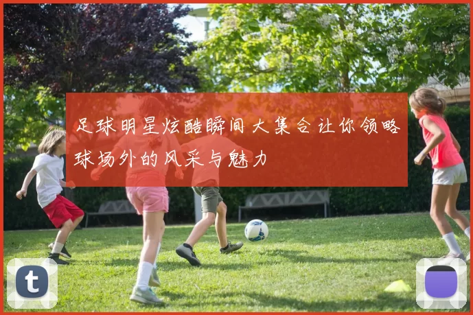 足球明星炫酷瞬间大集合让你领略球场外的风采与魅力