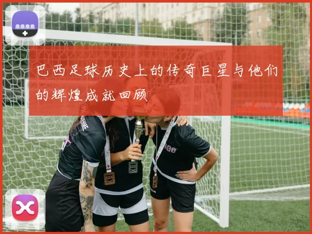 巴西足球历史上的传奇巨星与他们的辉煌成就回顾