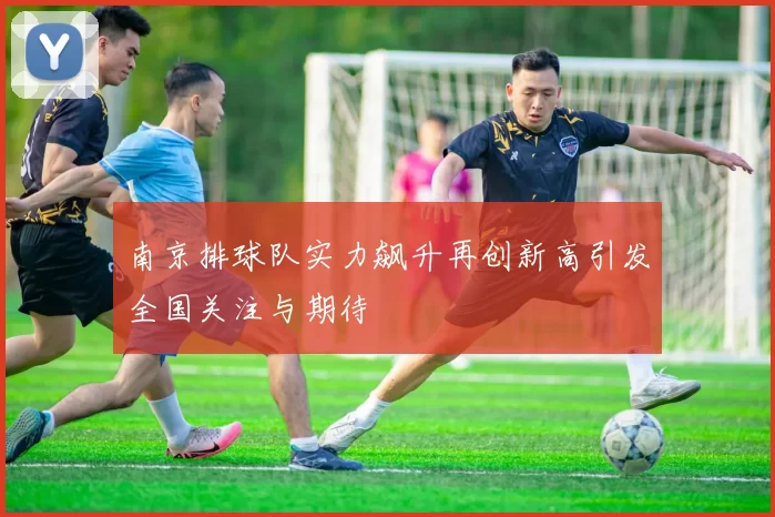 南京排球队实力飙升再创新高引发全国关注与期待