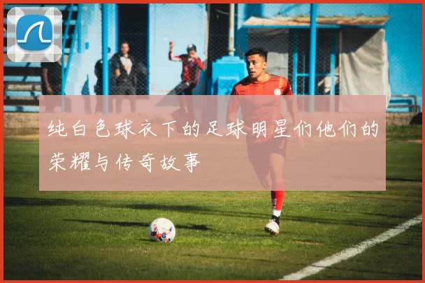 纯白色球衣下的足球明星们他们的荣耀与传奇故事