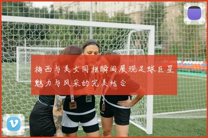 梅西与美女同框瞬间展现足球巨星魅力与风采的完美结合