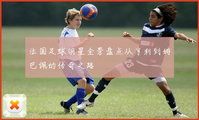 法国足球明星全景盘点从亨利到姆巴佩的传奇之路