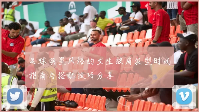 足球明星风格的女生披肩发型时尚指南与搭配技巧分享