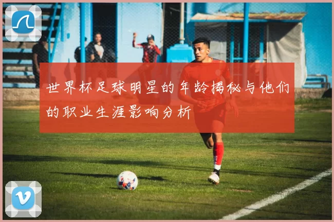 世界杯足球明星的年龄揭秘与他们的职业生涯影响分析