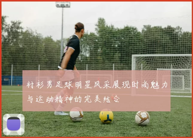 衬衫男足球明星风采展现时尚魅力与运动精神的完美结合