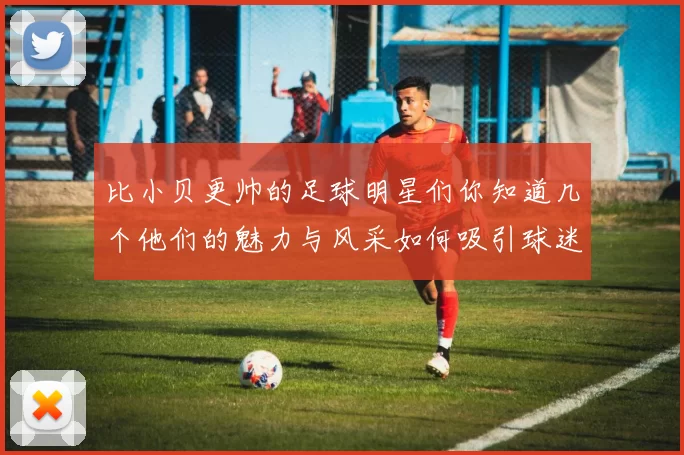 比小贝更帅的足球明星们你知道几个他们的魅力与风采如何吸引球迷