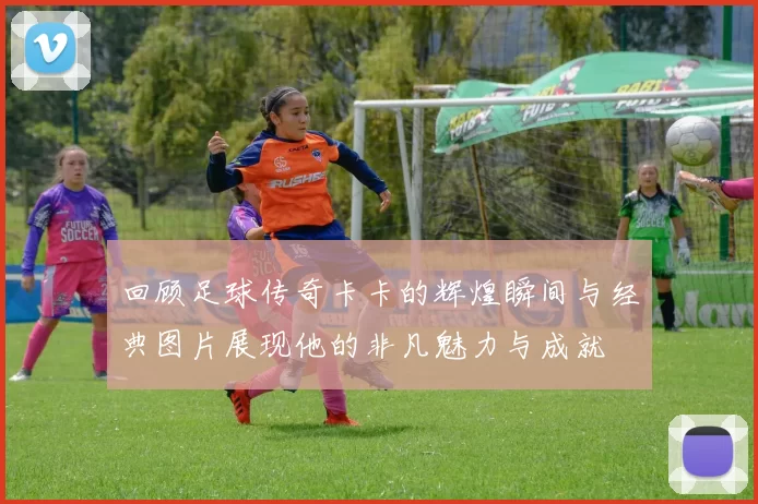 回顾足球传奇卡卡的辉煌瞬间与经典图片展现他的非凡魅力与成就