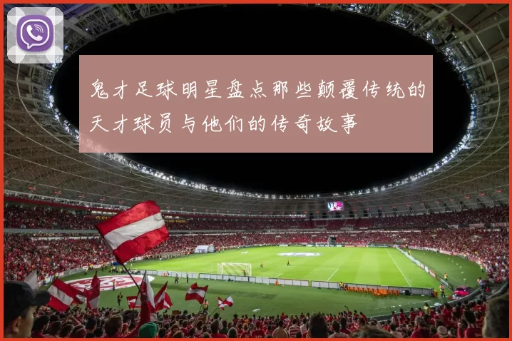 鬼才足球明星盘点那些颠覆传统的天才球员与他们的传奇故事