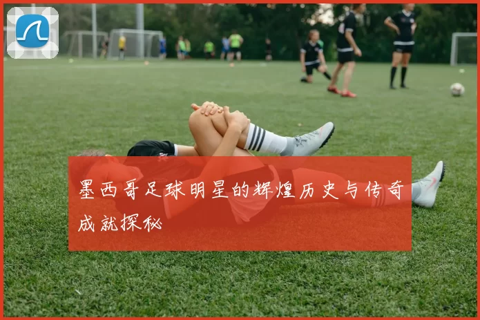 墨西哥足球明星的辉煌历史与传奇成就探秘
