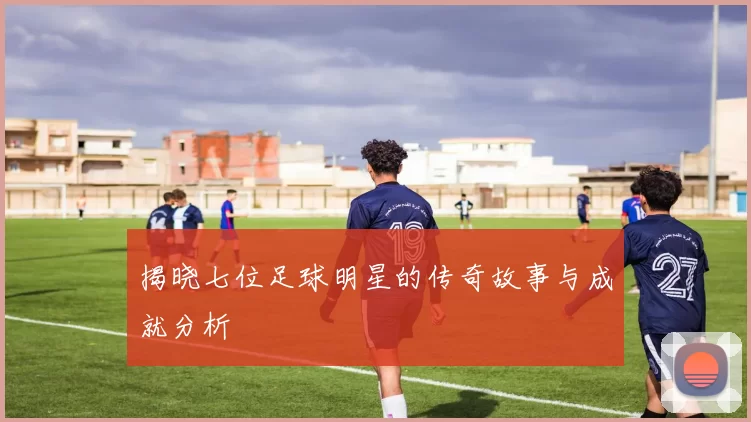 揭晓七位足球明星的传奇故事与成就分析