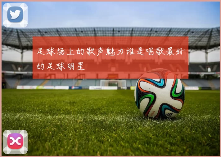 足球场上的歌声魅力谁是唱歌最好的足球明星