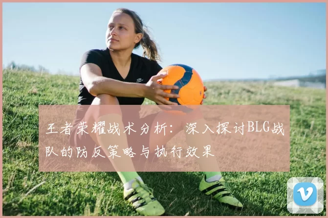 王者荣耀战术分析：深入探讨BLG战队的防反策略与执行效果