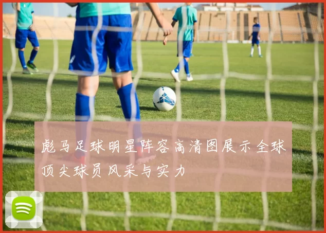 彪马足球明星阵容高清图展示全球顶尖球员风采与实力