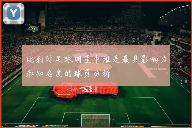 比利时足球明星中谁是最具影响力和知名度的球员分析