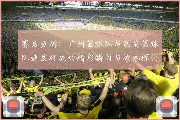 赛后分析：广州篮球队与西安篮球队速度对决的精彩瞬间与战术探讨