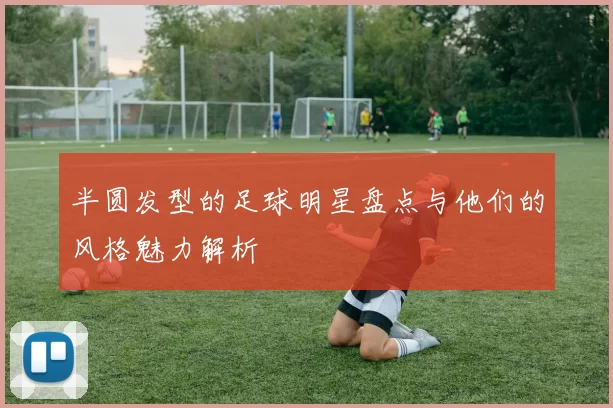 半圆发型的足球明星盘点与他们的风格魅力解析