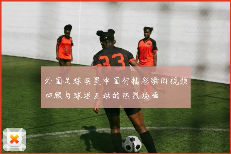 外国足球明星中国行精彩瞬间视频回顾与球迷互动的热烈场面
