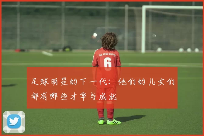 足球明星的下一代：他们的儿女们都有哪些才华与成就