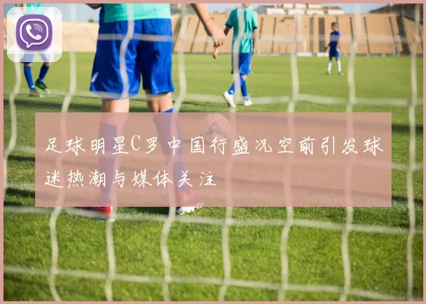 足球明星C罗中国行盛况空前引发球迷热潮与媒体关注