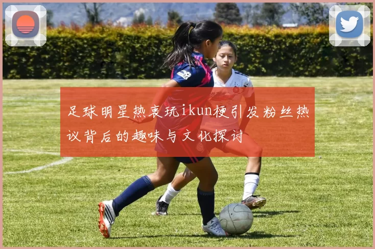 足球明星热衷玩ikun梗引发粉丝热议背后的趣味与文化探讨