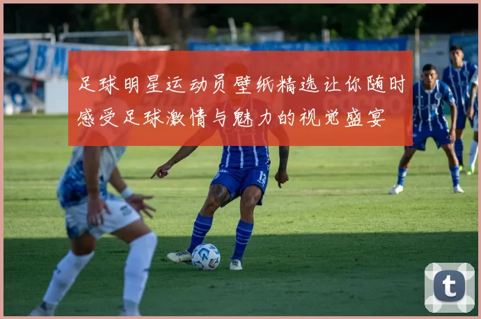 足球明星运动员壁纸精选让你随时感受足球激情与魅力的视觉盛宴