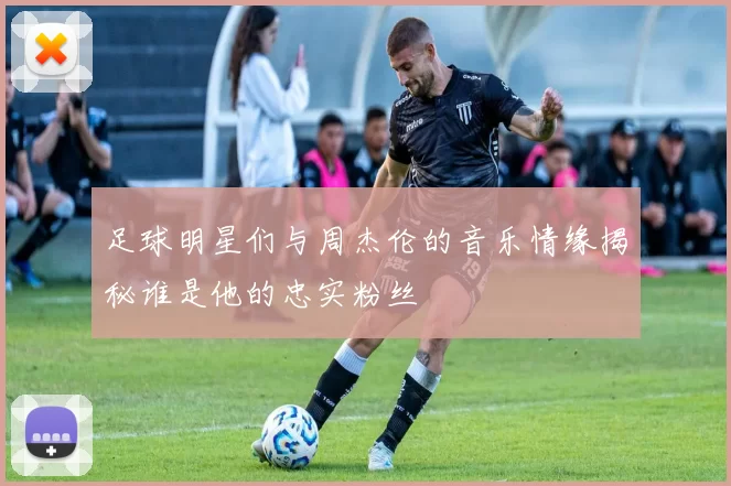 足球明星们与周杰伦的音乐情缘揭秘谁是他的忠实粉丝