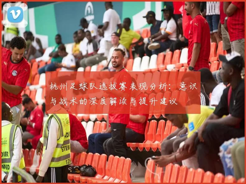 杭州足球队选拔赛表现分析：意识与战术的深度解读与提升建议