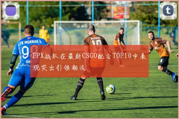 FPX战队在最新CSGO配合TOP10中表现突出引领潮流